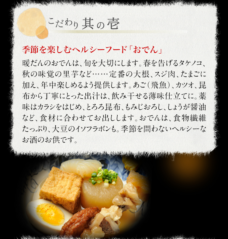 【こだわり其の壱】季節を楽しむヘルシーフード「おでん」　　暖だんのおでんは、旬を大切にします。春を告げるタケノコ、秋の味覚の里芋など……定番の大根、スジ肉、たまごに加え、年中楽しめるよう提供します。あご（飛魚）、カツオ、昆布から丁寧にとった出汁は、飲み干せる薄味仕立てに。薬味はカラシをはじめ、とろろ昆布、もみじおろし、しょうが醤油など、食材に合わせてお出しします。おでんは、食物繊維たっぷり、大豆のイソフラボンも。季節を問わないヘルシーなお酒のお供です。