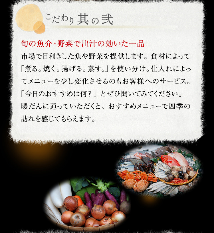 【こだわり其の弐】旬の魚介・野菜で出汁の効いた一品　市場で目利きした魚や野菜を提供します。食材によって「煮る。焼く。揚げる。蒸す。」を使い分け。仕入れによってメニューを少し変化させるのもお客様へのサービス。「今日のおすすめは何？」とぜひ聞いてみてください。暖だんに通っていただくと、おすすめメニューで四季の訪れを感じてもらえます。