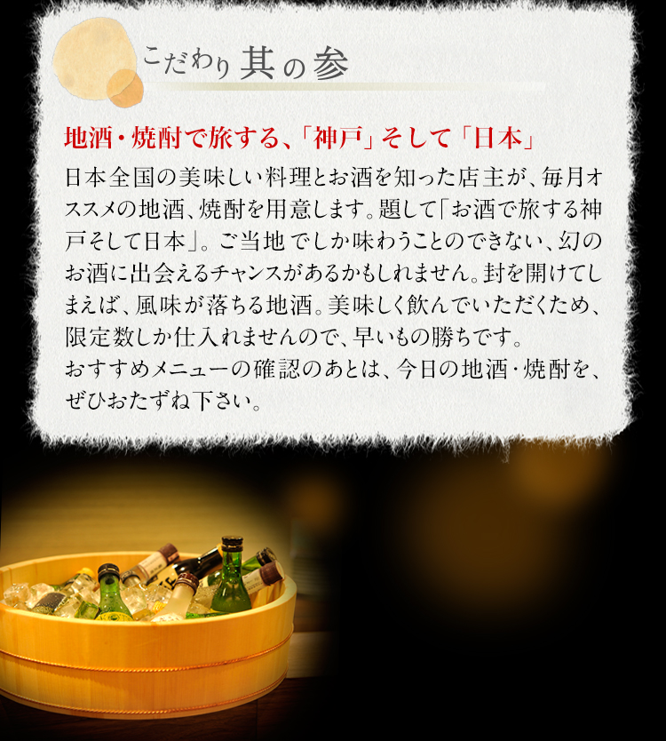 【こだわり其の参】地酒・焼酎で旅する、「神戸」そして「日本」　日本全国の美味しい料理とお酒を知った店主が、毎月オススメの地酒、焼酎を用意します。題して「お酒で旅する神戸そして日本」。ご当地でしか味わうことのできない、幻のお酒に出会えるチャンスがあるかもしれません。封を開けてしまえば、風味が落ちる地酒。美味しく飲んでいただくため、限定数しか仕入れませんので、早いもの勝ちです。おすすめメニューの確認のあとは、今日の地酒・焼酎を、ぜひおたずね下さい。